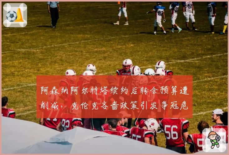阿森纳阿尔特塔续约后转会预算遭削减，克伦克吝啬政策引发争冠危机