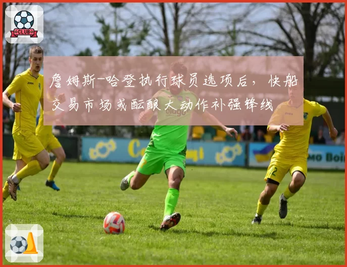 詹姆斯-哈登执行球员选项后，快船交易市场或酝酿大动作补强锋线