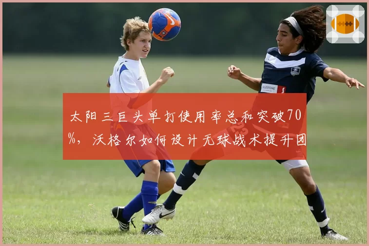 太阳三巨头单打使用率总和突破70%，沃格尔如何设计无球战术提升团队性
