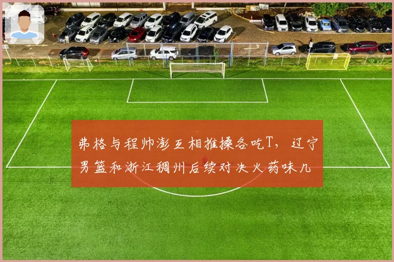 弗格与程帅澎互相推搡各吃T，辽宁男篮和浙江稠州后续对决火药味几何？