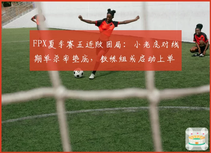 FPX夏季赛五连败困局：小老虎对线期单杀率垫底，教练组或启动上单轮换