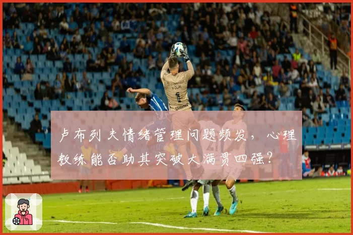 卢布列夫情绪管理问题频发，心理教练能否助其突破大满贯四强？