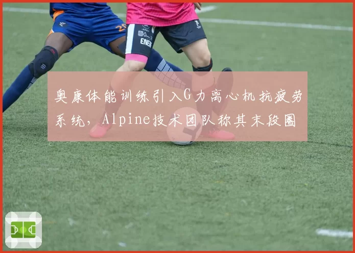 奥康体能训练引入G力离心机抗疲劳系统，Alpine技术团队称其末段圈速衰减将减半__br_