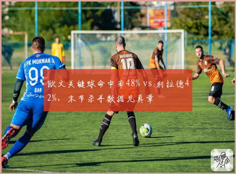 欧文关键球命中率48% vs 利拉德42%，末节杀手数据见真章