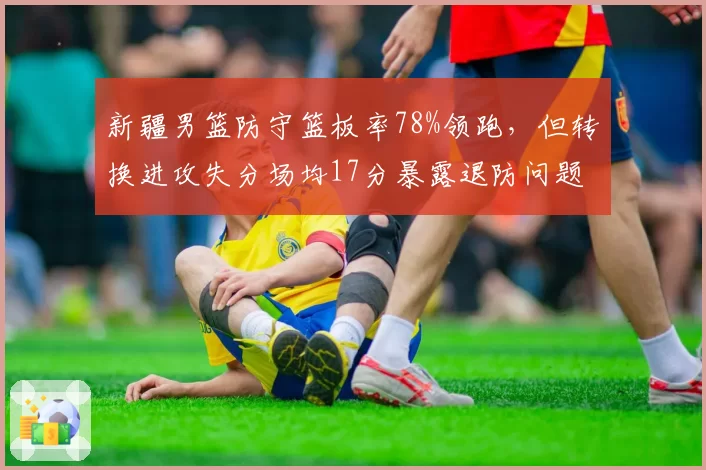 新疆男篮防守篮板率78%领跑,但转换进攻失分场均17分暴露退防问题