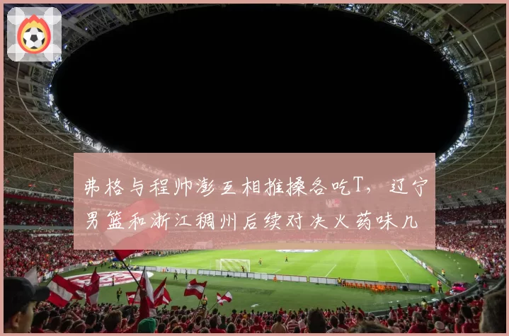 弗格与程帅澎互相推搡各吃T，辽宁男篮和浙江稠州后续对决火药味几何？