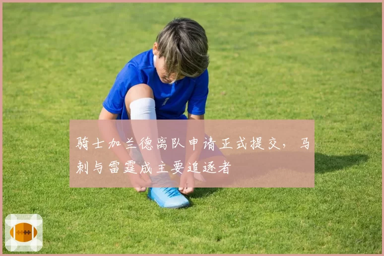 骑士加兰德离队申请正式提交,马刺与雷霆成主要追逐者