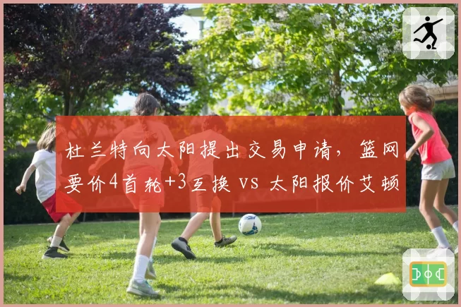 杜兰特向太阳提出交易申请，篮网要价4首轮+3互换 vs 太阳报价艾顿+沙梅特