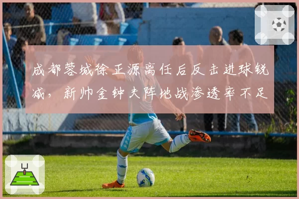 成都蓉城徐正源离任后反击进球锐减，新帅金钟夫阵地战渗透率不足20%