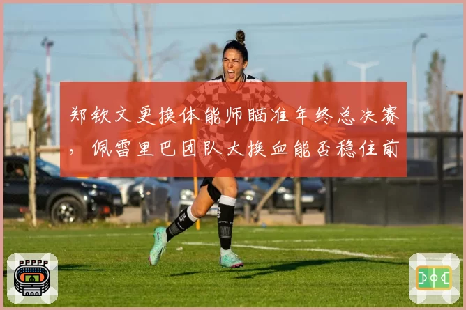 郑钦文更换体能师瞄准年终总决赛，佩雷里巴团队大换血能否稳住前五排名？
