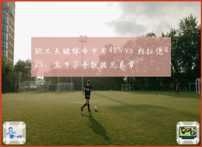 欧文关键球命中率48% vs 利拉德42%，末节杀手数据见真章