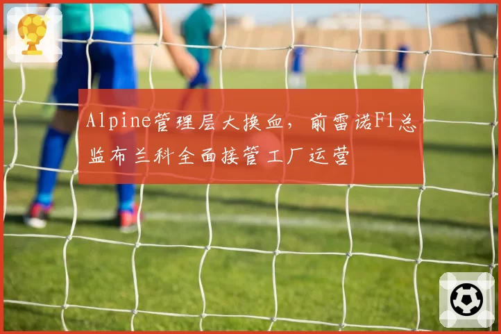 Alpine管理层大换血，前雷诺F1总监布兰科全面接管工厂运营