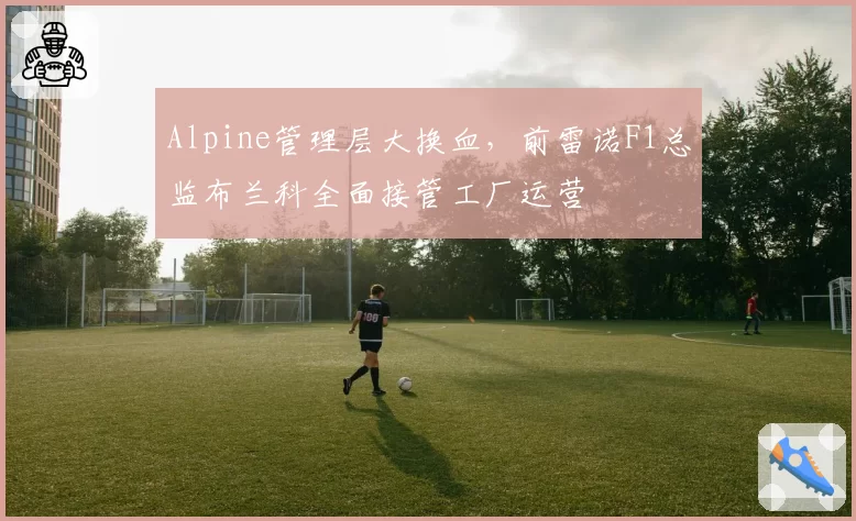 Alpine管理层大换血，前雷诺F1总监布兰科全面接管工厂运营