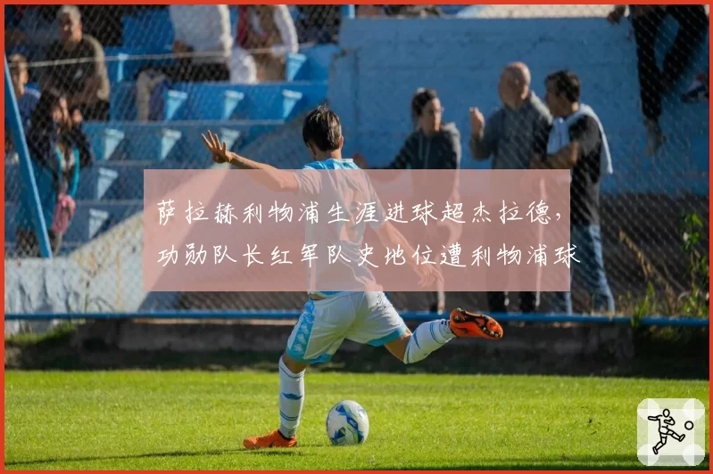 萨拉赫利物浦生涯进球超杰拉德，功勋队长红军队史地位遭利物浦球迷分裂
