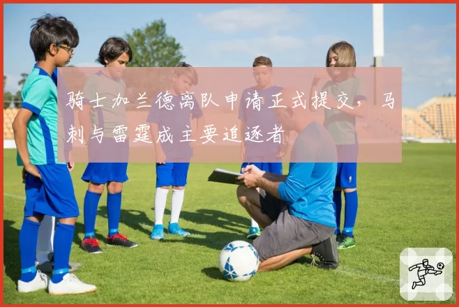 骑士加兰德离队申请正式提交,马刺与雷霆成主要追逐者