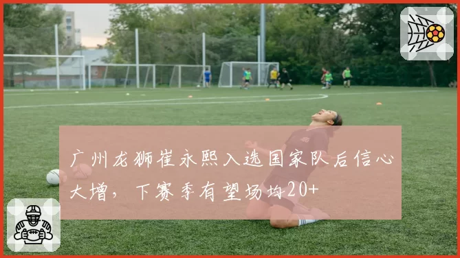 广州龙狮崔永熙入选国家队后信心大增，下赛季有望场均20+