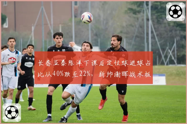 长春亚泰陈洋下课后定位球进球占比从40%跌至22%，新帅谢晖战术板存在严重漏洞
