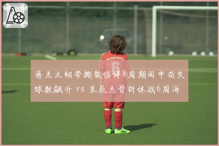 蒋光太韧带撕裂伤停8周期间申花失球数飙升 vs 朱辰杰骨折休战6周海港防线稳固，本土铁卫价值对比