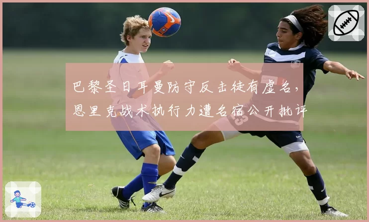 巴黎圣日耳曼防守反击徒有虚名，恩里克战术执行力遭名宿公开批评