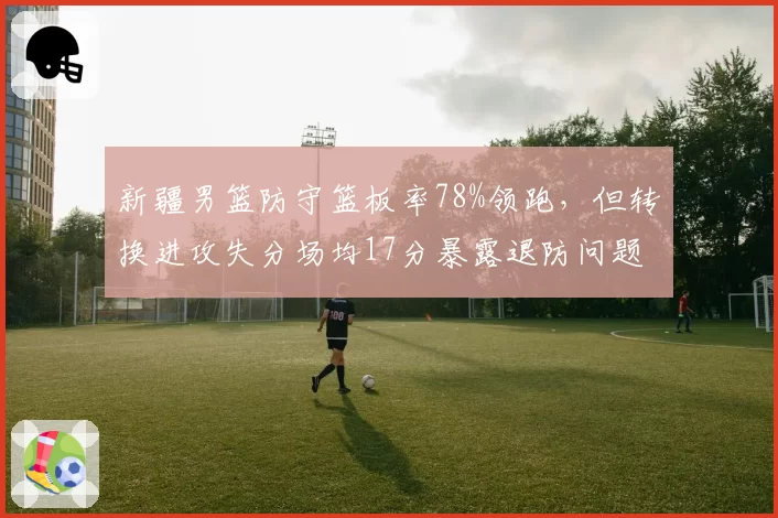 新疆男篮防守篮板率78%领跑，但转换进攻失分场均17分暴露退防问题