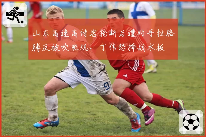 山东高速高诗岩抢断后遭对手拉胳膊反被吹犯规，丁伟怒摔战术板