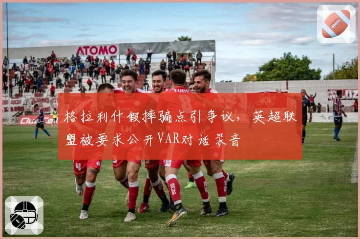 格拉利什假摔骗点引争议，英超联盟被要求公开VAR对话录音