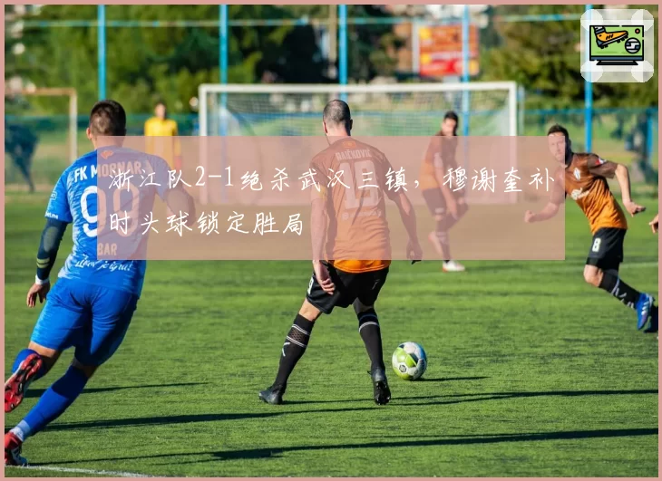 浙江队2-1绝杀武汉三镇，穆谢奎补时头球锁定胜局