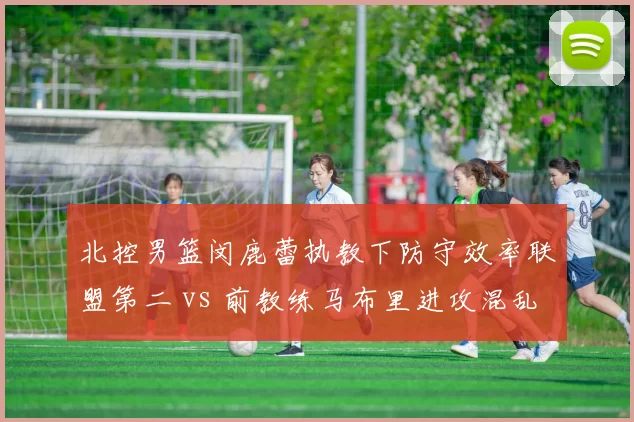 北控男篮闵鹿蕾执教下防守效率联盟第二 vs 前教练马布里进攻混乱，风格180度转变