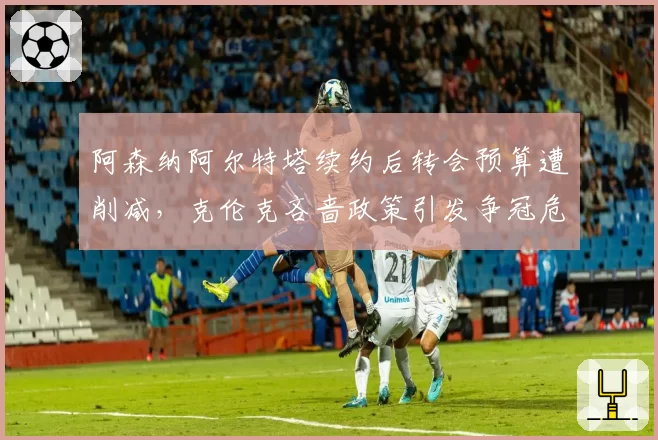 阿森纳阿尔特塔续约后转会预算遭削减,克伦克吝啬政策引发争冠危机
