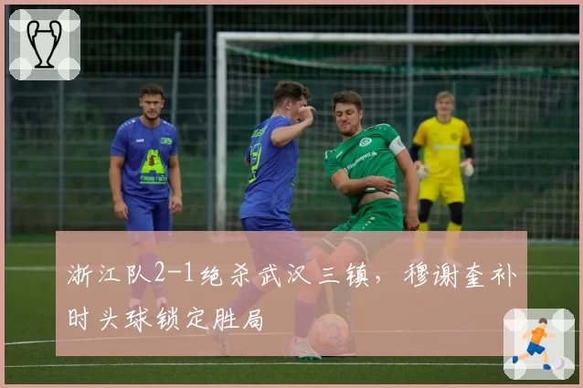 浙江队2-1绝杀武汉三镇，穆谢奎补时头球锁定胜局