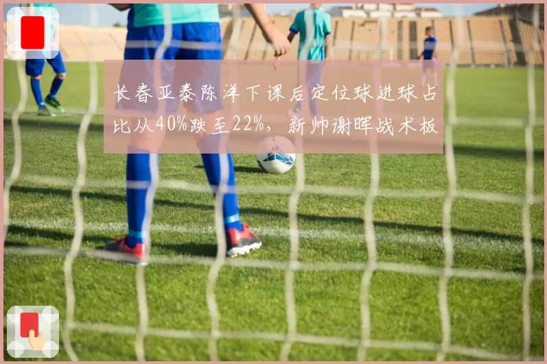 长春亚泰陈洋下课后定位球进球占比从40%跌至22%，新帅谢晖战术板存在严重漏洞