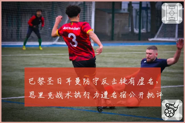 巴黎圣日耳曼防守反击徒有虚名，恩里克战术执行力遭名宿公开批评