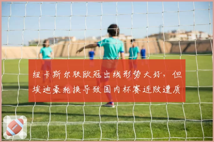 纽卡斯尔联欧冠出线形势大好，但埃迪豪轮换导致国内杯赛连败遭质疑