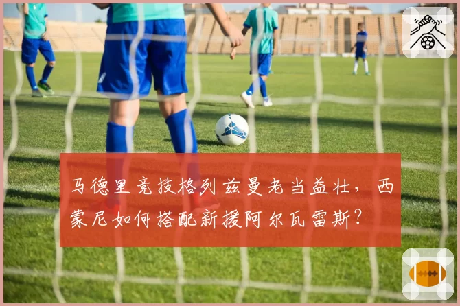 马德里竞技格列兹曼老当益壮，西蒙尼如何搭配新援阿尔瓦雷斯？