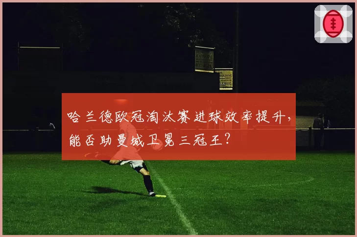 哈兰德欧冠淘汰赛进球效率提升，能否助曼城卫冕三冠王？
