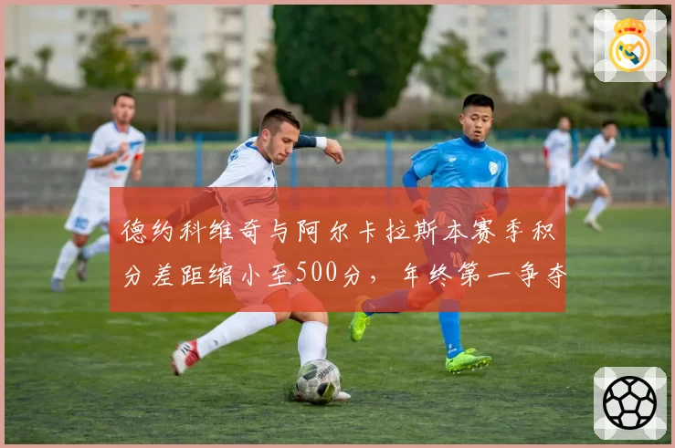 德约科维奇与阿尔卡拉斯本赛季积分差距缩小至500分，年终第一争夺进入白热化