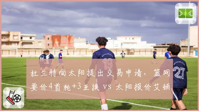 杜兰特向太阳提出交易申请，篮网要价4首轮+3互换 vs 太阳报价艾顿+沙梅特