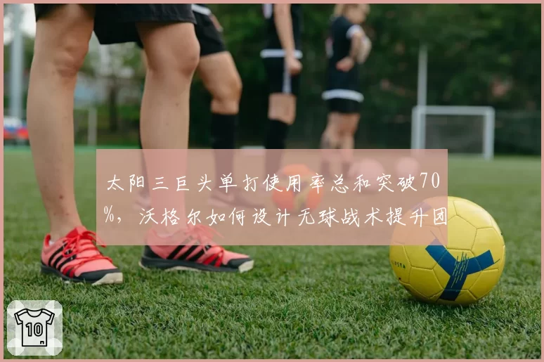 太阳三巨头单打使用率总和突破70%,沃格尔如何设计无球战术提升团队性