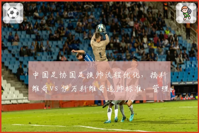 中国足协国足换帅流程优化，扬科维奇vs 伊万科维奇选帅标准，管理层改革前后对比
