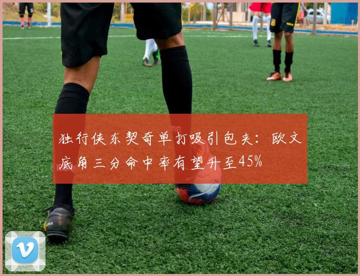 独行侠东契奇单打吸引包夹：欧文底角三分命中率有望升至45%