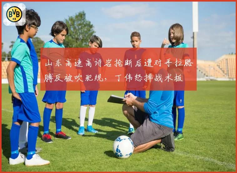 山东高速高诗岩抢断后遭对手拉胳膊反被吹犯规，丁伟怒摔战术板