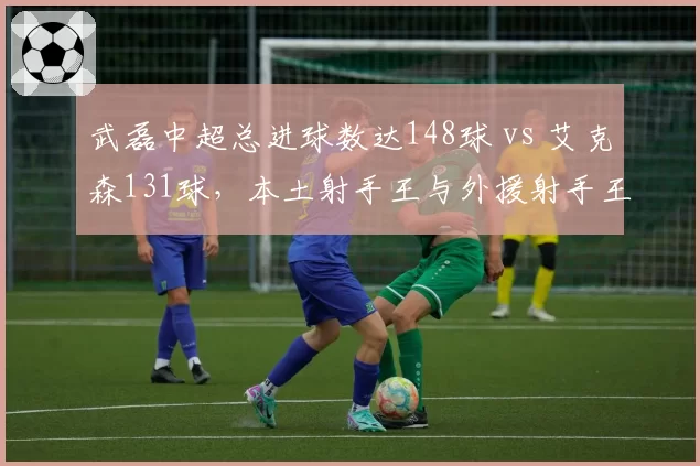 武磊中超总进球数达148球 vs 艾克森131球，本土射手王与外援射手王历史对比