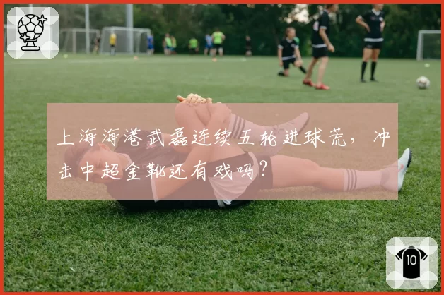 上海海港武磊连续五轮进球荒,冲击中超金靴还有戏吗?