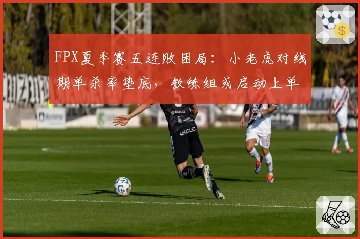 FPX夏季赛五连败困局：小老虎对线期单杀率垫底，教练组或启动上单轮换