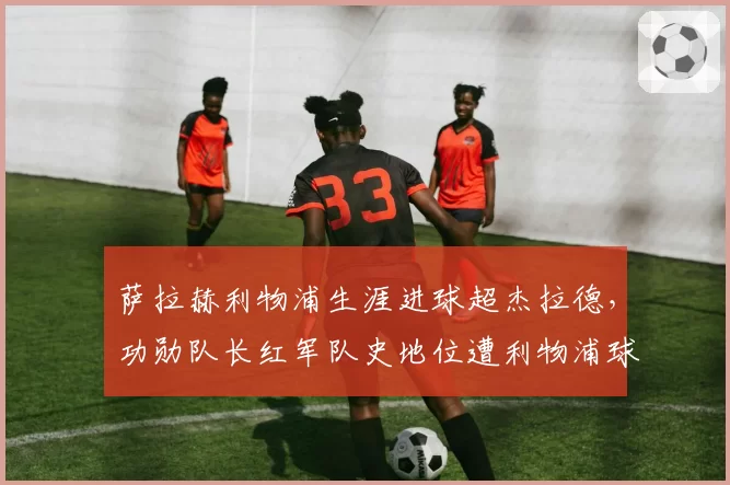 萨拉赫利物浦生涯进球超杰拉德，功勋队长红军队史地位遭利物浦球迷分裂