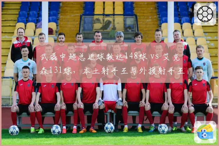 武磊中超总进球数达148球 vs 艾克森131球，本土射手王与外援射手王历史对比
